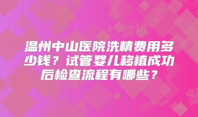 温州中山医院洗精费用多少钱？试管婴儿移植成功后检查流程有哪些？