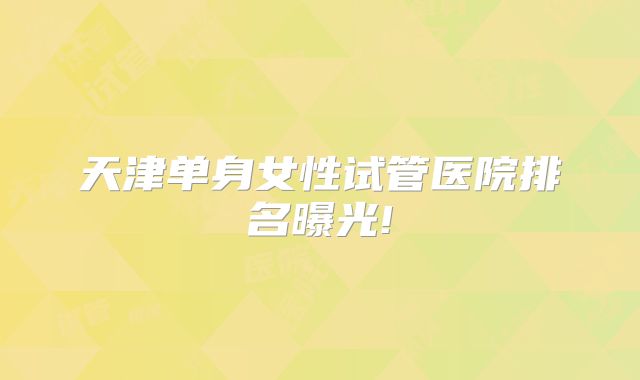 天津单身女性试管医院排名曝光!