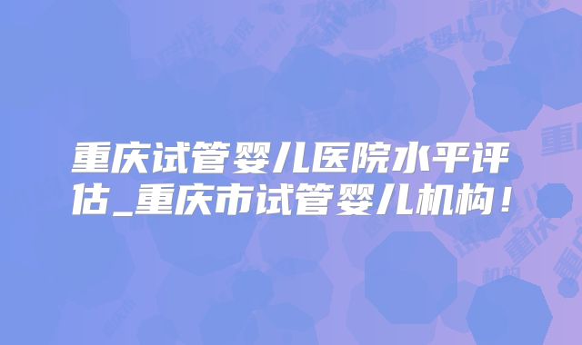 重庆试管婴儿医院水平评估_重庆市试管婴儿机构！