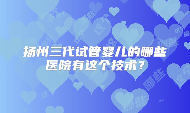 扬州三代试管婴儿的哪些医院有这个技术?