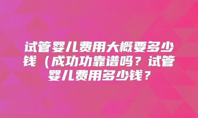 试管婴儿费用大概要多少钱(成功功靠谱吗?试管婴儿费用多少钱?
