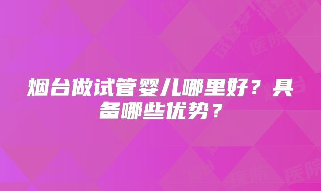 烟台做试管婴儿哪里好?具备哪些优势?