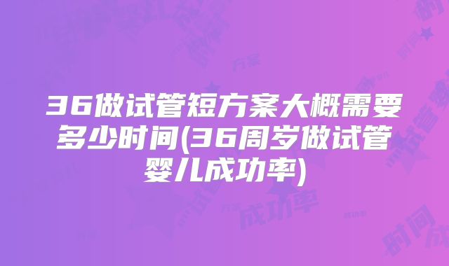 36做试管短方案大概需要多少时间(36周岁做试管婴儿成功率)
