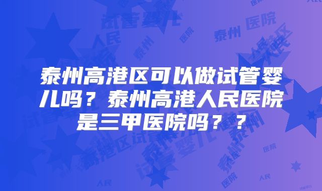 泰州高港区可以做试管婴儿吗?泰州高港人民医院是三甲医院吗??