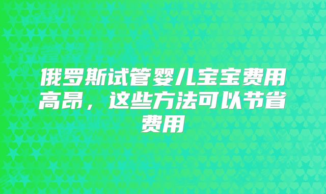 俄罗斯试管婴儿宝宝费用高昂,这些方法可以节省费用