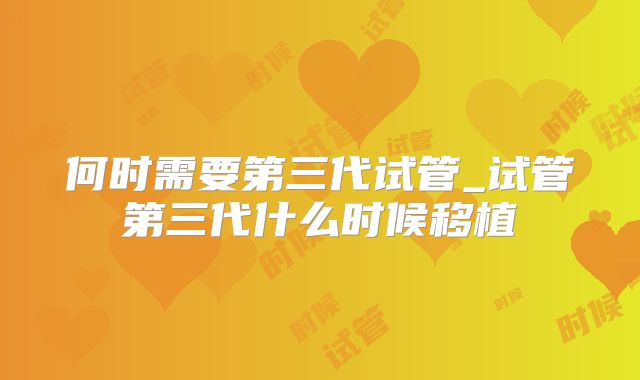 何时需要第三代试管_试管第三代什么时候移植