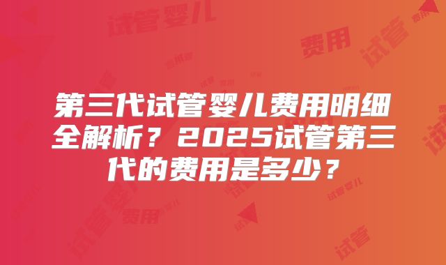 第三代试管婴儿费用明细全解析?2025试管第三代的费用是多少?