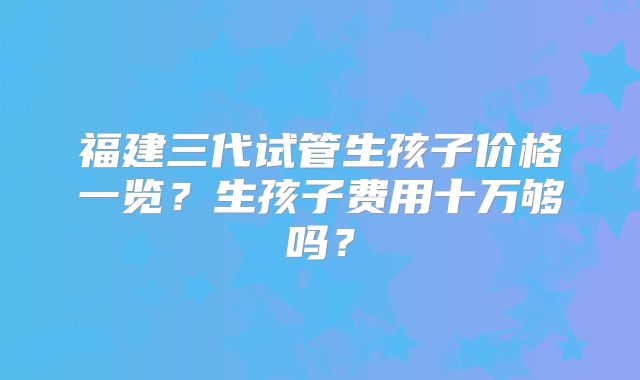 福建三代试管生孩子价格一览？生孩子费用十万够吗？