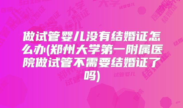 做试管婴儿没有结婚证怎么办(郑州大学第一附属医院做试管不需要结婚证了吗)