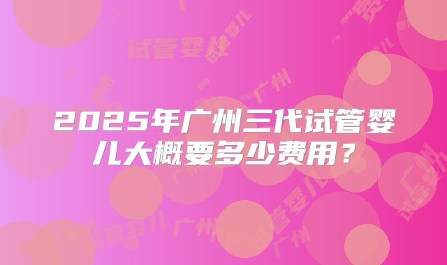2025年广州三代试管婴儿大概要多少费用?