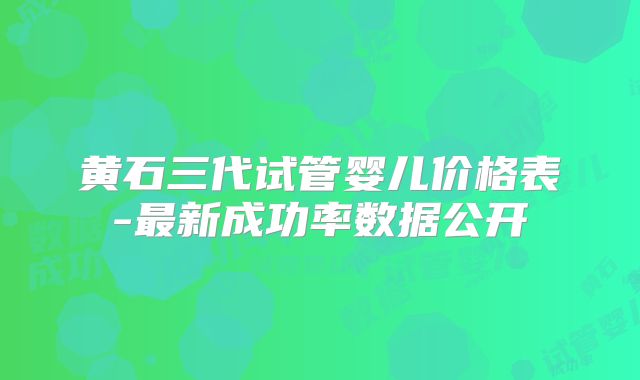 黄石三代试管婴儿价格表-最新成功率数据公开