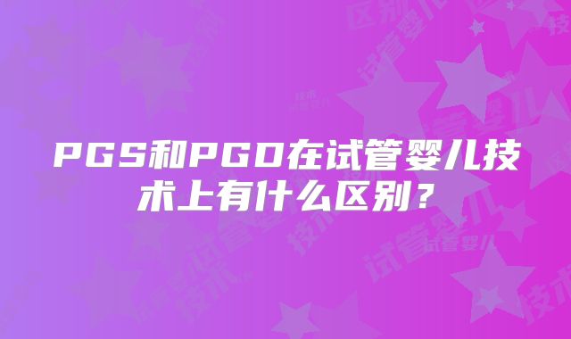 PGS和PGD在试管婴儿技术上有什么区别?