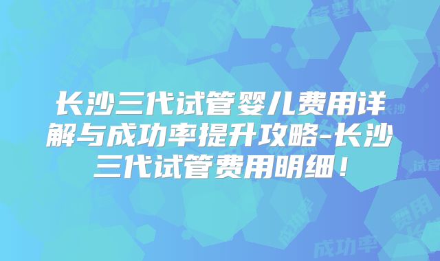 长沙三代试管婴儿费用详解与成功率提升攻略-长沙三代试管费用明细!