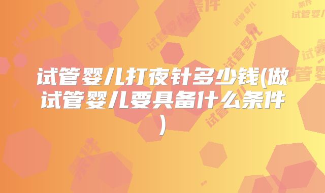 试管婴儿打夜针多少钱(做试管婴儿要具备什么条件)