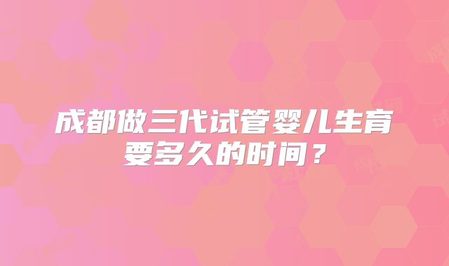 成都做三代试管婴儿生育要多久的时间?