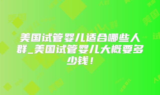 美国试管婴儿适合哪些人群_美国试管婴儿大概要多少钱!