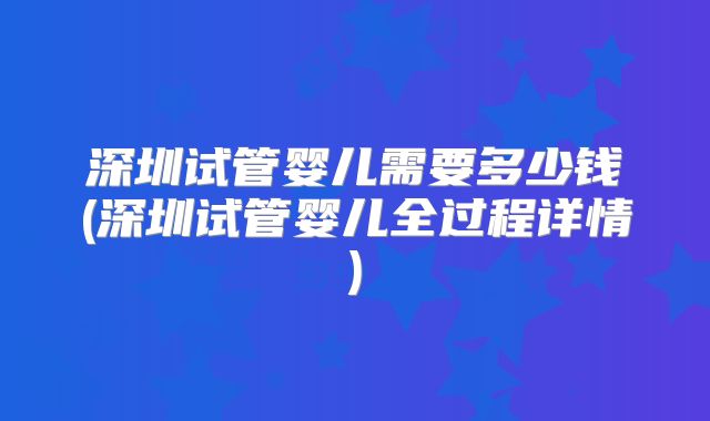 深圳试管婴儿需要多少钱(深圳试管婴儿全过程详情)