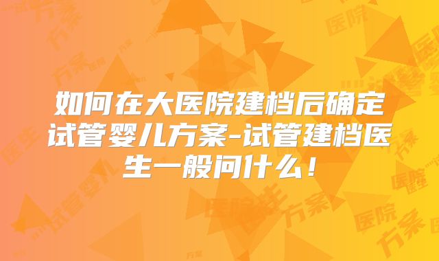 如何在大医院建档后确定试管婴儿方案-试管建档医生一般问什么!