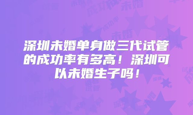 深圳未婚单身做三代试管的成功率有多高！深圳可以未婚生子吗！
