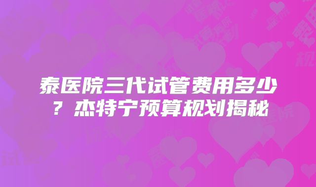 泰医院三代试管费用多少？杰特宁预算规划揭秘