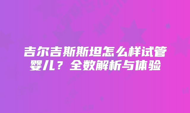 吉尔吉斯斯坦怎么样试管婴儿？全数解析与体验