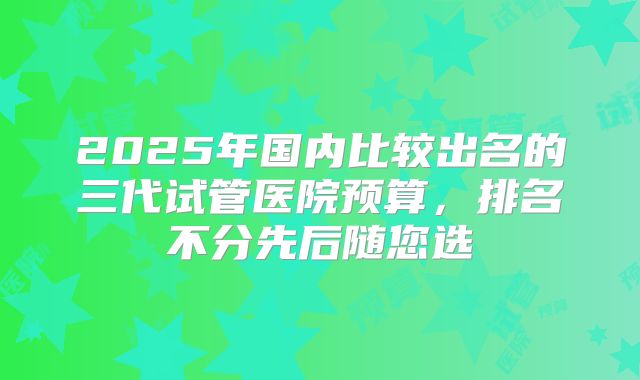 2025年国内比较出名的三代试管医院预算,排名不分先后随您选
