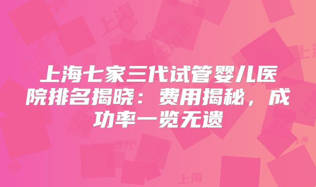 上海七家三代试管婴儿医院排名揭晓:费用揭秘,成功率一览无遗