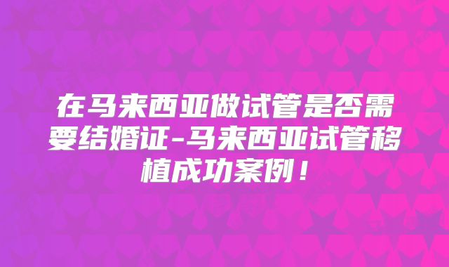 在马来西亚做试管是否需要结婚证-马来西亚试管移植成功案例!