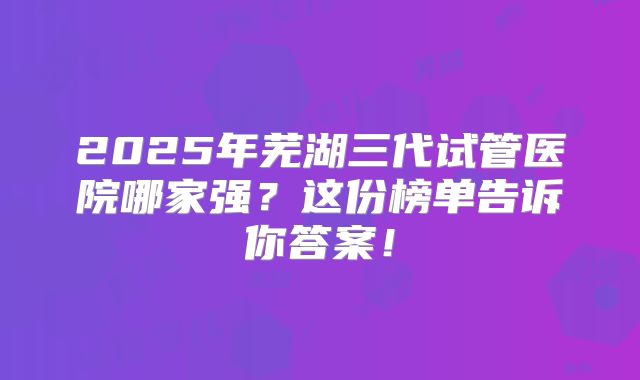 2025年芜湖三代试管医院哪家强?这份榜单告诉你答案!