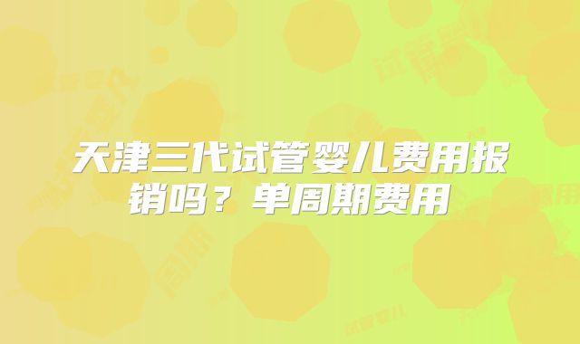天津三代试管婴儿费用报销吗?单周期费用