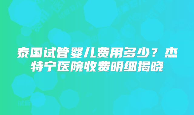 泰国试管婴儿费用多少?杰特宁医院收费明细揭晓