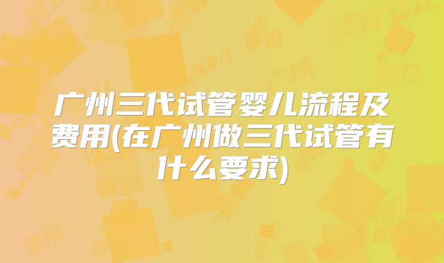 广州三代试管婴儿流程及费用(在广州做三代试管有什么要求)