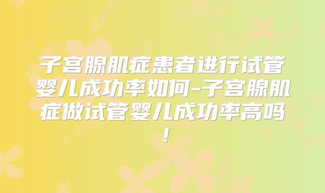 子宫腺肌症患者进行试管婴儿成功率如何-子宫腺肌症做试管婴儿成功率高吗!