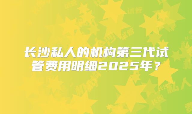 长沙私人的机构第三代试管费用明细2025年?
