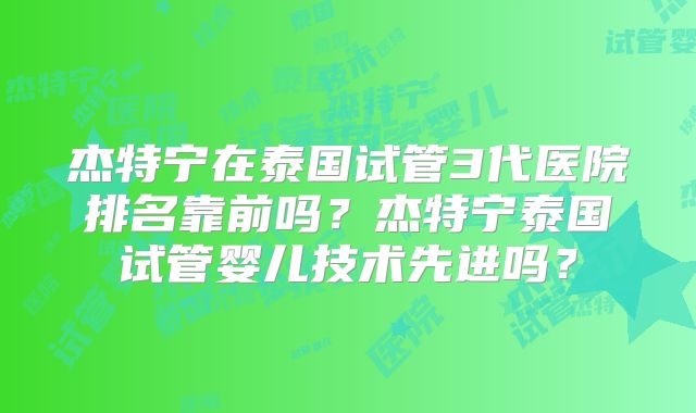 杰特宁在泰国试管3代医院排名靠前吗?杰特宁泰国试管婴儿技术先进吗?