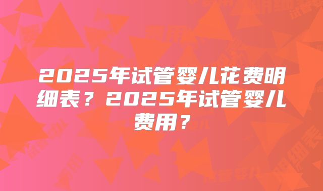 2025年试管婴儿花费明细表?2025年试管婴儿费用?