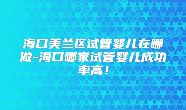 海口美兰区试管婴儿在哪做-海口哪家试管婴儿成功率高!