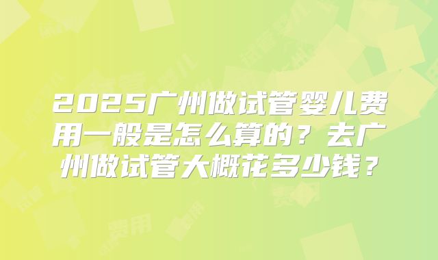 2025广州做试管婴儿费用一般是怎么算的?去广州做试管大概花多少钱?