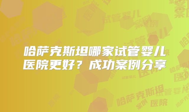 哈萨克斯坦哪家试管婴儿医院更好?成功案例分享