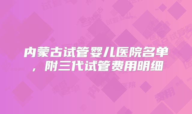 内蒙古试管婴儿医院名单，附三代试管费用明细