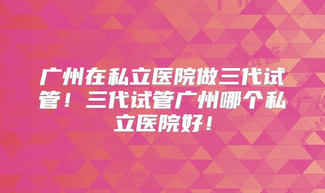 广州在私立医院做三代试管!三代试管广州哪个私立医院好!