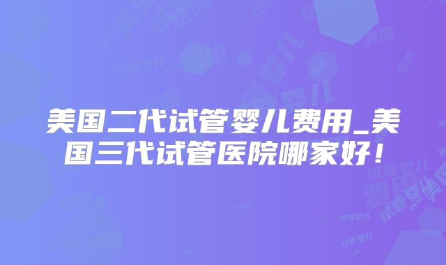 美国二代试管婴儿费用_美国三代试管医院哪家好!