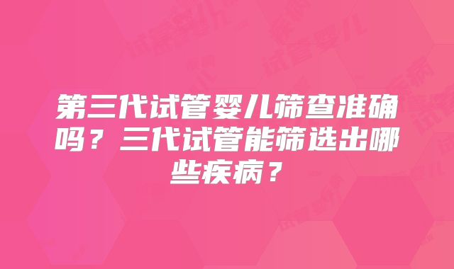 第三代试管婴儿筛查准确吗？三代试管能筛选出哪些疾病？