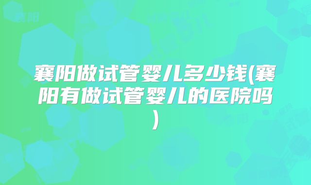 襄阳做试管婴儿多少钱(襄阳有做试管婴儿的医院吗)
