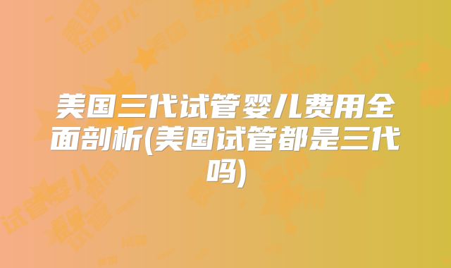 美国三代试管婴儿费用全面剖析(美国试管都是三代吗)