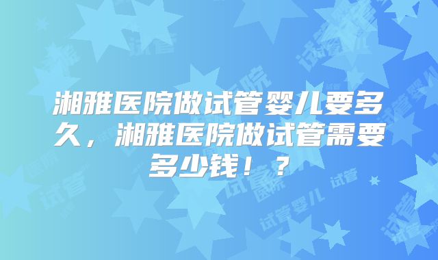 湘雅医院做试管婴儿要多久,湘雅医院做试管需要多少钱!?