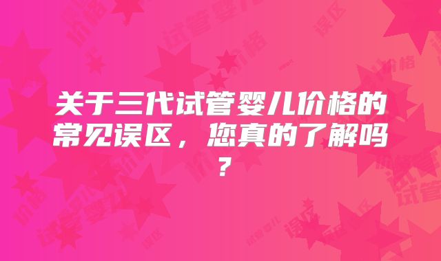 关于三代试管婴儿价格的常见误区,您真的了解吗?