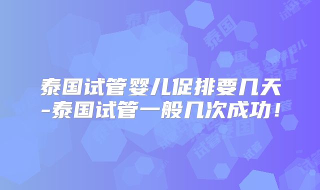 泰国试管婴儿促排要几天-泰国试管一般几次成功!