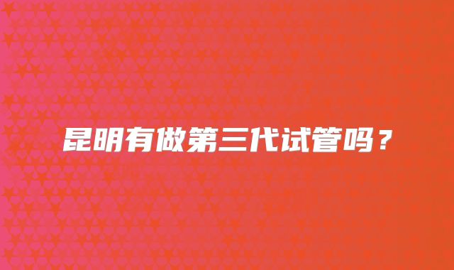 昆明有做第三代试管吗？