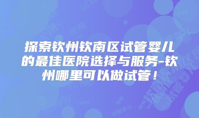 探索钦州钦南区试管婴儿的最佳医院选择与服务-钦州哪里可以做试管！